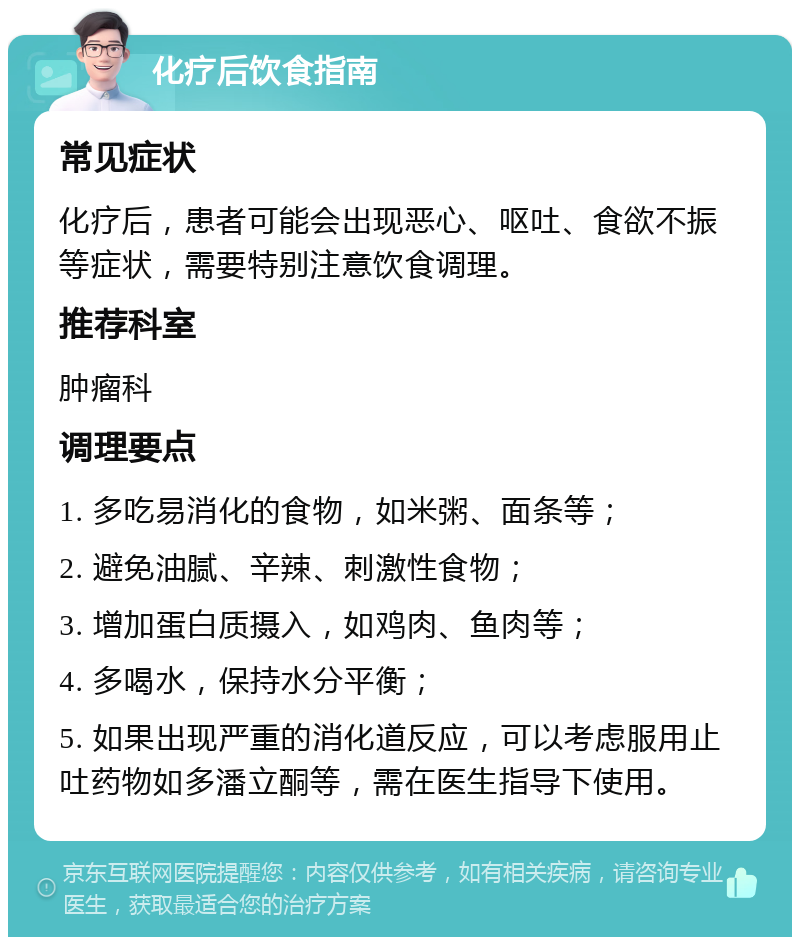 化疗后饮食指南 常见症状 化疗后，患者可能会出现恶心、呕吐、食欲不振等症状，需要特别注意饮食调理。 推荐科室 肿瘤科 调理要点 1. 多吃易消化的食物，如米粥、面条等； 2. 避免油腻、辛辣、刺激性食物； 3. 增加蛋白质摄入，如鸡肉、鱼肉等； 4. 多喝水，保持水分平衡； 5. 如果出现严重的消化道反应，可以考虑服用止吐药物如多潘立酮等，需在医生指导下使用。