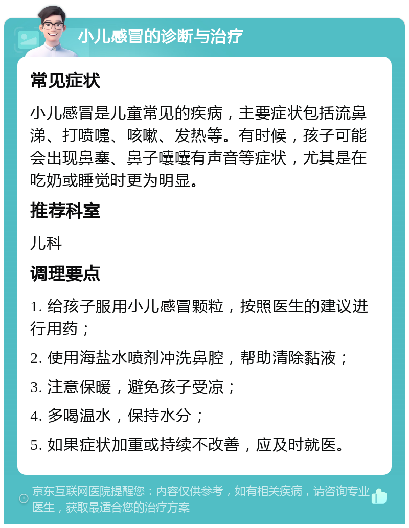 小儿感冒的诊断与治疗 常见症状 小儿感冒是儿童常见的疾病，主要症状包括流鼻涕、打喷嚏、咳嗽、发热等。有时候，孩子可能会出现鼻塞、鼻子囔囔有声音等症状，尤其是在吃奶或睡觉时更为明显。 推荐科室 儿科 调理要点 1. 给孩子服用小儿感冒颗粒，按照医生的建议进行用药； 2. 使用海盐水喷剂冲洗鼻腔，帮助清除黏液； 3. 注意保暖，避免孩子受凉； 4. 多喝温水，保持水分； 5. 如果症状加重或持续不改善，应及时就医。