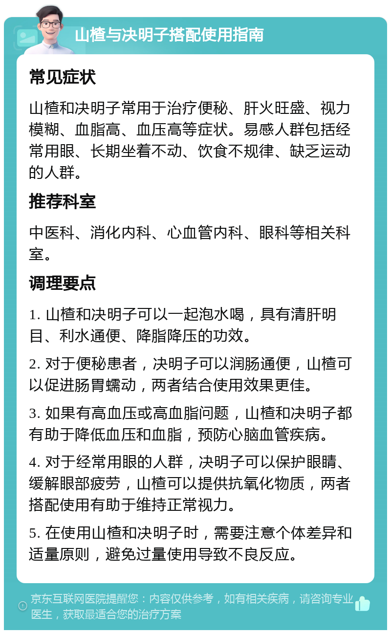 山楂与决明子搭配使用指南 常见症状 山楂和决明子常用于治疗便秘、肝火旺盛、视力模糊、血脂高、血压高等症状。易感人群包括经常用眼、长期坐着不动、饮食不规律、缺乏运动的人群。 推荐科室 中医科、消化内科、心血管内科、眼科等相关科室。 调理要点 1. 山楂和决明子可以一起泡水喝，具有清肝明目、利水通便、降脂降压的功效。 2. 对于便秘患者，决明子可以润肠通便，山楂可以促进肠胃蠕动，两者结合使用效果更佳。 3. 如果有高血压或高血脂问题，山楂和决明子都有助于降低血压和血脂，预防心脑血管疾病。 4. 对于经常用眼的人群，决明子可以保护眼睛、缓解眼部疲劳，山楂可以提供抗氧化物质，两者搭配使用有助于维持正常视力。 5. 在使用山楂和决明子时，需要注意个体差异和适量原则，避免过量使用导致不良反应。