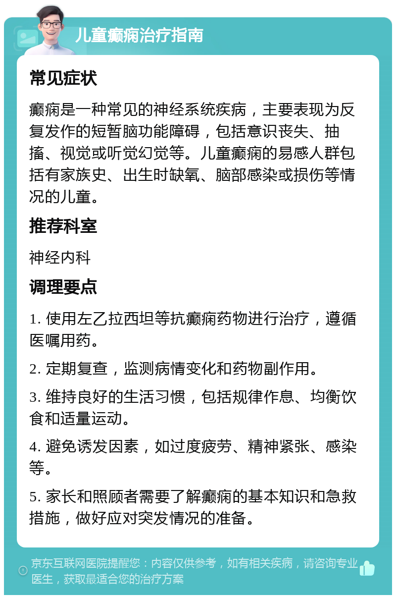 儿童癫痫治疗指南 常见症状 癫痫是一种常见的神经系统疾病，主要表现为反复发作的短暂脑功能障碍，包括意识丧失、抽搐、视觉或听觉幻觉等。儿童癫痫的易感人群包括有家族史、出生时缺氧、脑部感染或损伤等情况的儿童。 推荐科室 神经内科 调理要点 1. 使用左乙拉西坦等抗癫痫药物进行治疗，遵循医嘱用药。 2. 定期复查，监测病情变化和药物副作用。 3. 维持良好的生活习惯，包括规律作息、均衡饮食和适量运动。 4. 避免诱发因素，如过度疲劳、精神紧张、感染等。 5. 家长和照顾者需要了解癫痫的基本知识和急救措施，做好应对突发情况的准备。