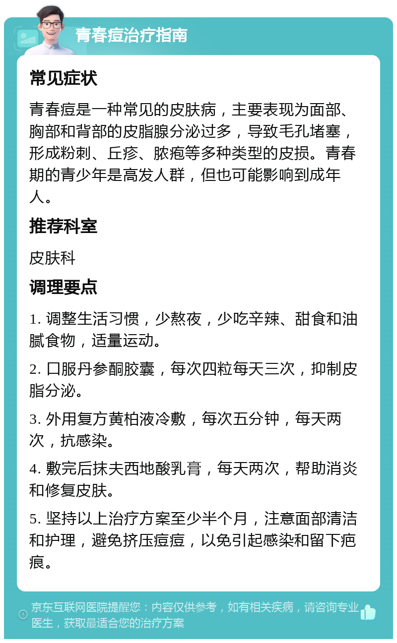 青春痘治疗指南 常见症状 青春痘是一种常见的皮肤病，主要表现为面部、胸部和背部的皮脂腺分泌过多，导致毛孔堵塞，形成粉刺、丘疹、脓疱等多种类型的皮损。青春期的青少年是高发人群，但也可能影响到成年人。 推荐科室 皮肤科 调理要点 1. 调整生活习惯，少熬夜，少吃辛辣、甜食和油腻食物，适量运动。 2. 口服丹参酮胶囊，每次四粒每天三次，抑制皮脂分泌。 3. 外用复方黄柏液冷敷，每次五分钟，每天两次，抗感染。 4. 敷完后抹夫西地酸乳膏，每天两次，帮助消炎和修复皮肤。 5. 坚持以上治疗方案至少半个月，注意面部清洁和护理，避免挤压痘痘，以免引起感染和留下疤痕。