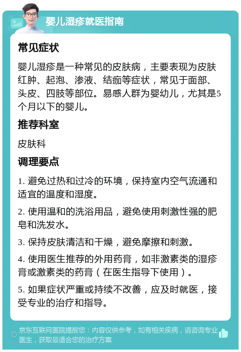 婴儿湿疹就医指南 常见症状 婴儿湿疹是一种常见的皮肤病，主要表现为皮肤红肿、起泡、渗液、结痂等症状，常见于面部、头皮、四肢等部位。易感人群为婴幼儿，尤其是5个月以下的婴儿。 推荐科室 皮肤科 调理要点 1. 避免过热和过冷的环境，保持室内空气流通和适宜的温度和湿度。 2. 使用温和的洗浴用品，避免使用刺激性强的肥皂和洗发水。 3. 保持皮肤清洁和干燥，避免摩擦和刺激。 4. 使用医生推荐的外用药膏，如非激素类的湿疹膏或激素类的药膏（在医生指导下使用）。 5. 如果症状严重或持续不改善，应及时就医，接受专业的治疗和指导。