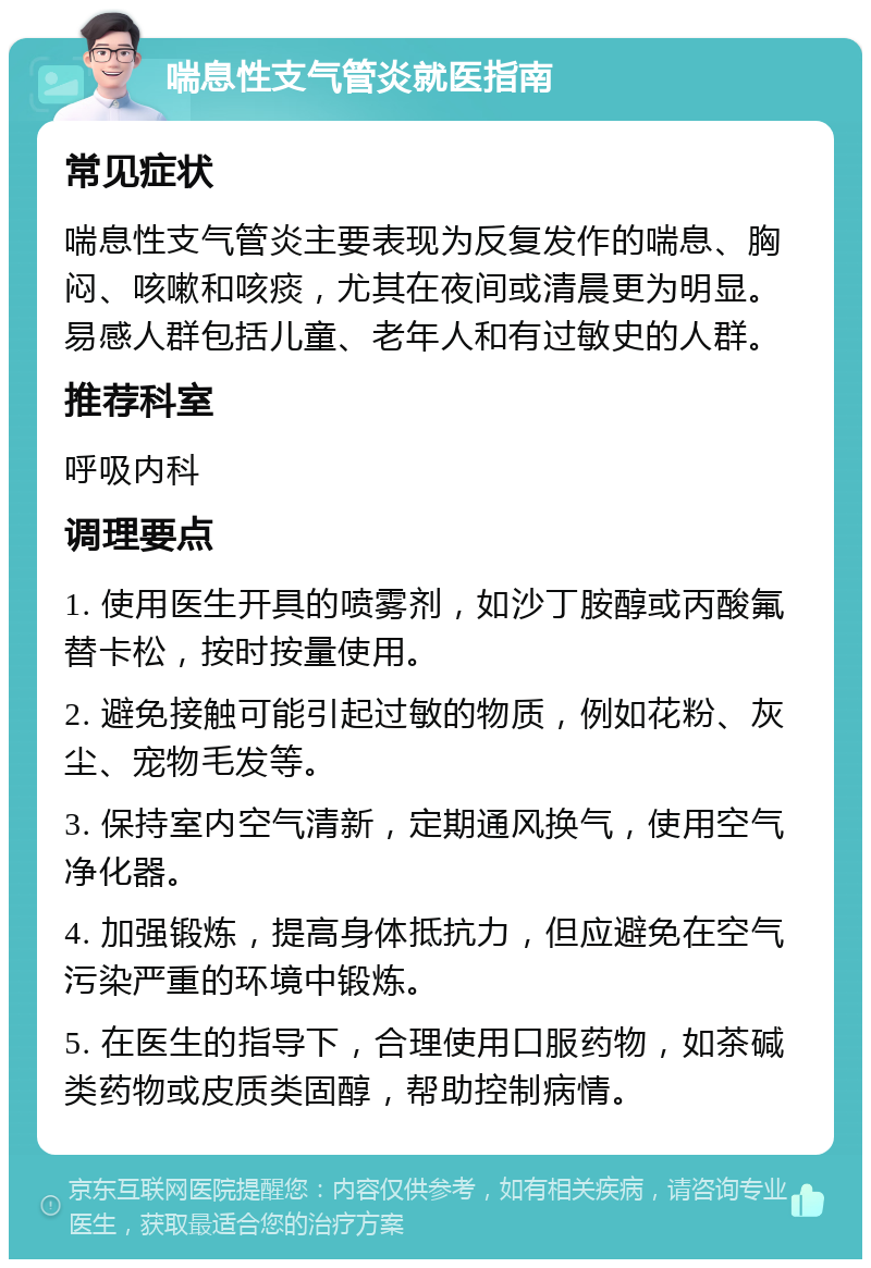 喘息性支气管炎就医指南 常见症状 喘息性支气管炎主要表现为反复发作的喘息、胸闷、咳嗽和咳痰，尤其在夜间或清晨更为明显。易感人群包括儿童、老年人和有过敏史的人群。 推荐科室 呼吸内科 调理要点 1. 使用医生开具的喷雾剂，如沙丁胺醇或丙酸氟替卡松，按时按量使用。 2. 避免接触可能引起过敏的物质，例如花粉、灰尘、宠物毛发等。 3. 保持室内空气清新，定期通风换气，使用空气净化器。 4. 加强锻炼，提高身体抵抗力，但应避免在空气污染严重的环境中锻炼。 5. 在医生的指导下，合理使用口服药物，如茶碱类药物或皮质类固醇，帮助控制病情。