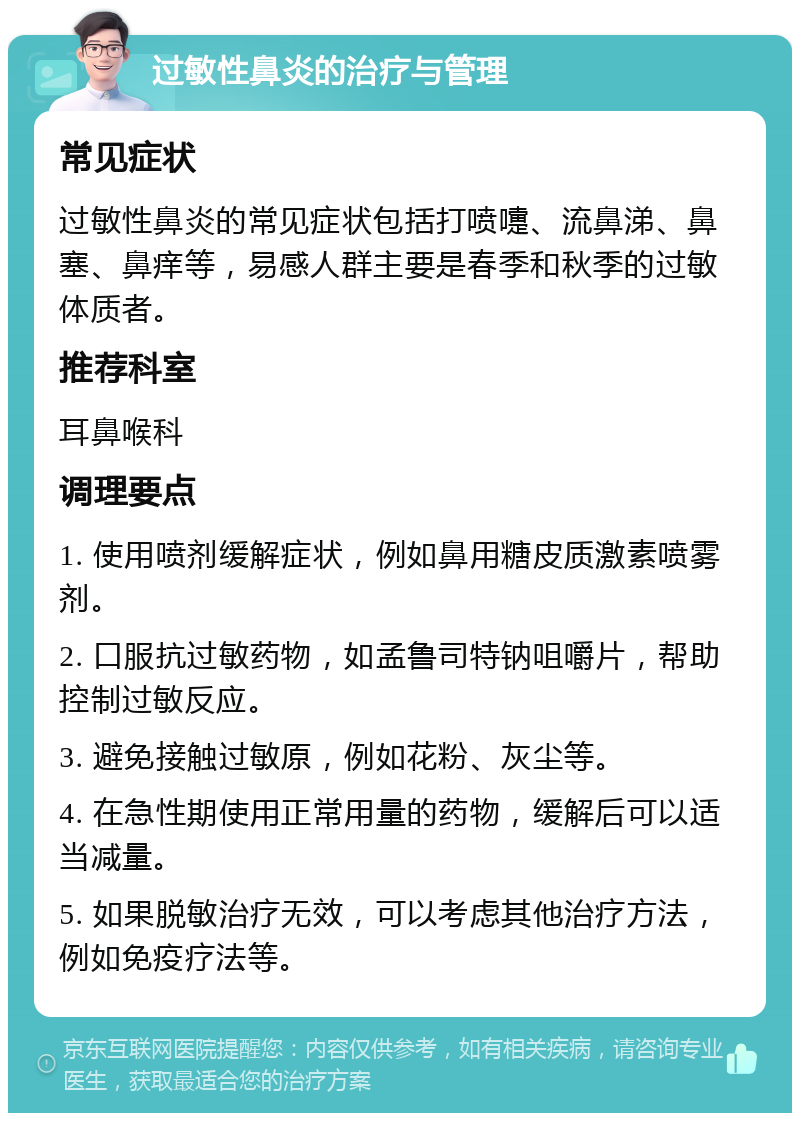 过敏性鼻炎的治疗与管理 常见症状 过敏性鼻炎的常见症状包括打喷嚏、流鼻涕、鼻塞、鼻痒等，易感人群主要是春季和秋季的过敏体质者。 推荐科室 耳鼻喉科 调理要点 1. 使用喷剂缓解症状，例如鼻用糖皮质激素喷雾剂。 2. 口服抗过敏药物，如孟鲁司特钠咀嚼片，帮助控制过敏反应。 3. 避免接触过敏原，例如花粉、灰尘等。 4. 在急性期使用正常用量的药物，缓解后可以适当减量。 5. 如果脱敏治疗无效，可以考虑其他治疗方法，例如免疫疗法等。