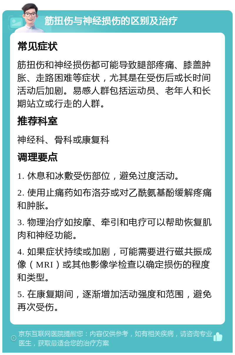 筋扭伤与神经损伤的区别及治疗 常见症状 筋扭伤和神经损伤都可能导致腿部疼痛、膝盖肿胀、走路困难等症状，尤其是在受伤后或长时间活动后加剧。易感人群包括运动员、老年人和长期站立或行走的人群。 推荐科室 神经科、骨科或康复科 调理要点 1. 休息和冰敷受伤部位，避免过度活动。 2. 使用止痛药如布洛芬或对乙酰氨基酚缓解疼痛和肿胀。 3. 物理治疗如按摩、牵引和电疗可以帮助恢复肌肉和神经功能。 4. 如果症状持续或加剧，可能需要进行磁共振成像（MRI）或其他影像学检查以确定损伤的程度和类型。 5. 在康复期间，逐渐增加活动强度和范围，避免再次受伤。