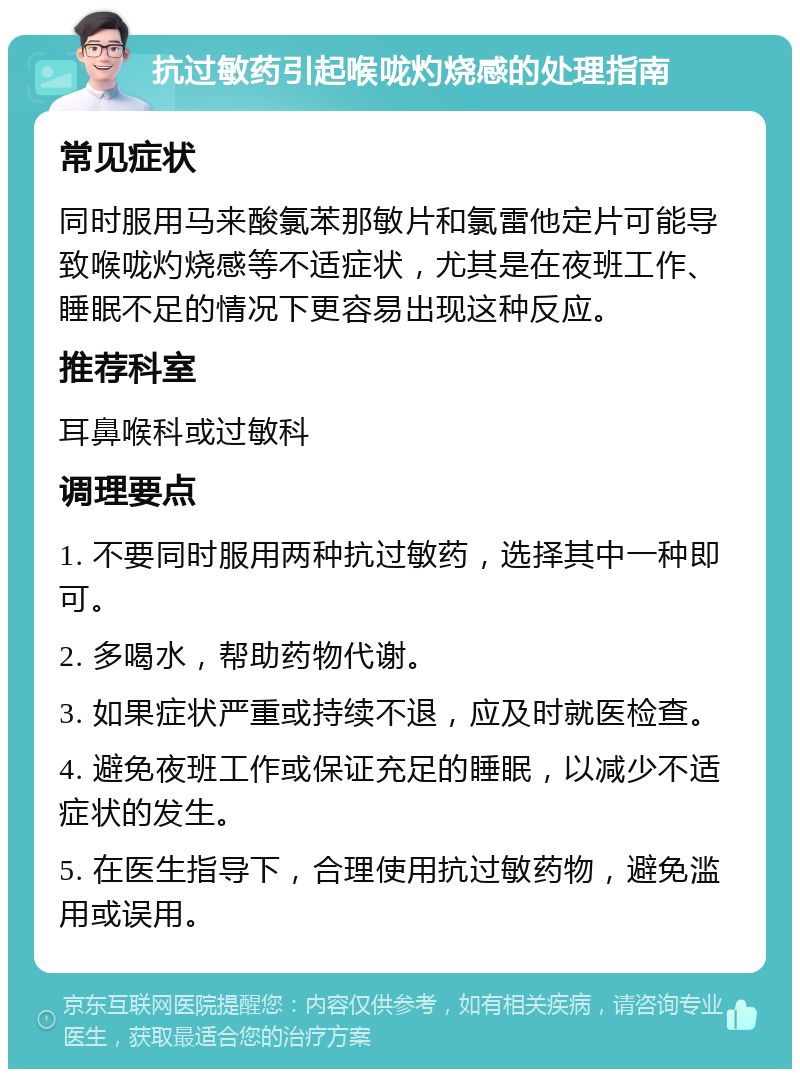 抗过敏药引起喉咙灼烧感的处理指南 常见症状 同时服用马来酸氯苯那敏片和氯雷他定片可能导致喉咙灼烧感等不适症状，尤其是在夜班工作、睡眠不足的情况下更容易出现这种反应。 推荐科室 耳鼻喉科或过敏科 调理要点 1. 不要同时服用两种抗过敏药，选择其中一种即可。 2. 多喝水，帮助药物代谢。 3. 如果症状严重或持续不退，应及时就医检查。 4. 避免夜班工作或保证充足的睡眠，以减少不适症状的发生。 5. 在医生指导下，合理使用抗过敏药物，避免滥用或误用。