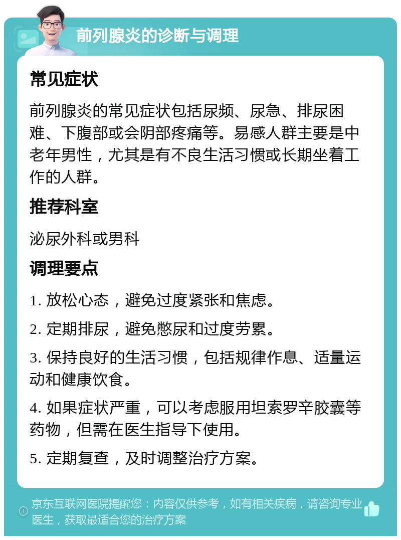 前列腺炎的诊断与调理 常见症状 前列腺炎的常见症状包括尿频、尿急、排尿困难、下腹部或会阴部疼痛等。易感人群主要是中老年男性，尤其是有不良生活习惯或长期坐着工作的人群。 推荐科室 泌尿外科或男科 调理要点 1. 放松心态，避免过度紧张和焦虑。 2. 定期排尿，避免憋尿和过度劳累。 3. 保持良好的生活习惯，包括规律作息、适量运动和健康饮食。 4. 如果症状严重，可以考虑服用坦索罗辛胶囊等药物，但需在医生指导下使用。 5. 定期复查，及时调整治疗方案。