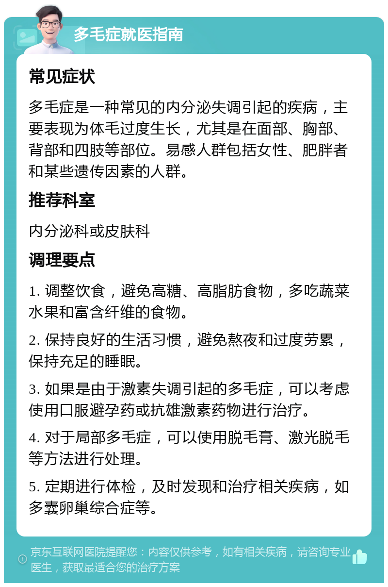 多毛症就医指南 常见症状 多毛症是一种常见的内分泌失调引起的疾病，主要表现为体毛过度生长，尤其是在面部、胸部、背部和四肢等部位。易感人群包括女性、肥胖者和某些遗传因素的人群。 推荐科室 内分泌科或皮肤科 调理要点 1. 调整饮食，避免高糖、高脂肪食物，多吃蔬菜水果和富含纤维的食物。 2. 保持良好的生活习惯，避免熬夜和过度劳累，保持充足的睡眠。 3. 如果是由于激素失调引起的多毛症，可以考虑使用口服避孕药或抗雄激素药物进行治疗。 4. 对于局部多毛症，可以使用脱毛膏、激光脱毛等方法进行处理。 5. 定期进行体检，及时发现和治疗相关疾病，如多囊卵巢综合症等。