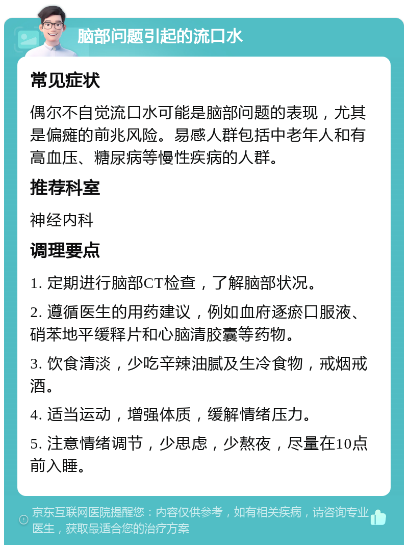 脑部问题引起的流口水 常见症状 偶尔不自觉流口水可能是脑部问题的表现，尤其是偏瘫的前兆风险。易感人群包括中老年人和有高血压、糖尿病等慢性疾病的人群。 推荐科室 神经内科 调理要点 1. 定期进行脑部CT检查，了解脑部状况。 2. 遵循医生的用药建议，例如血府逐瘀口服液、硝苯地平缓释片和心脑清胶囊等药物。 3. 饮食清淡，少吃辛辣油腻及生冷食物，戒烟戒酒。 4. 适当运动，增强体质，缓解情绪压力。 5. 注意情绪调节，少思虑，少熬夜，尽量在10点前入睡。