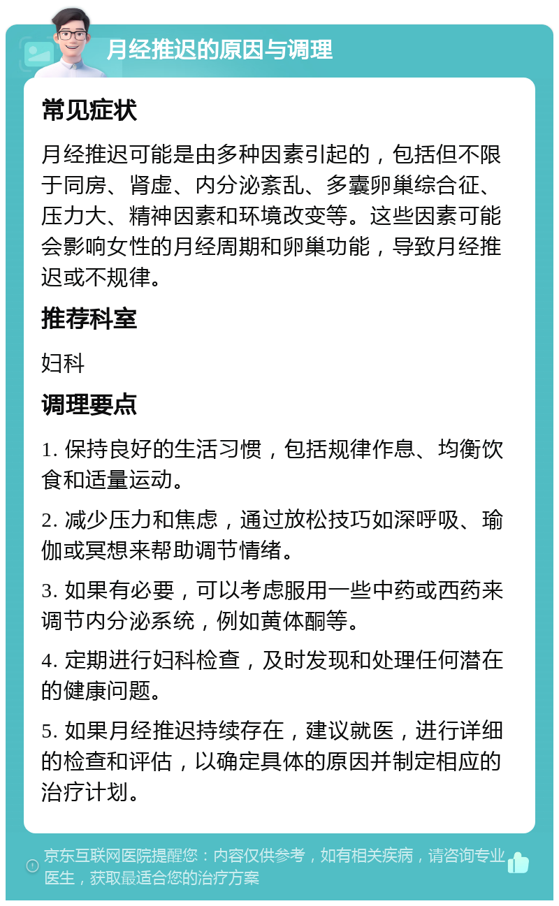 月经推迟的原因与调理 常见症状 月经推迟可能是由多种因素引起的，包括但不限于同房、肾虚、内分泌紊乱、多囊卵巢综合征、压力大、精神因素和环境改变等。这些因素可能会影响女性的月经周期和卵巢功能，导致月经推迟或不规律。 推荐科室 妇科 调理要点 1. 保持良好的生活习惯，包括规律作息、均衡饮食和适量运动。 2. 减少压力和焦虑，通过放松技巧如深呼吸、瑜伽或冥想来帮助调节情绪。 3. 如果有必要，可以考虑服用一些中药或西药来调节内分泌系统，例如黄体酮等。 4. 定期进行妇科检查，及时发现和处理任何潜在的健康问题。 5. 如果月经推迟持续存在，建议就医，进行详细的检查和评估，以确定具体的原因并制定相应的治疗计划。