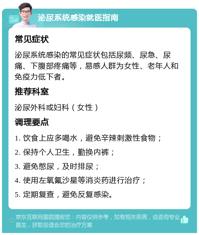 泌尿系统感染就医指南 常见症状 泌尿系统感染的常见症状包括尿频、尿急、尿痛、下腹部疼痛等，易感人群为女性、老年人和免疫力低下者。 推荐科室 泌尿外科或妇科（女性） 调理要点 1. 饮食上应多喝水，避免辛辣刺激性食物； 2. 保持个人卫生，勤换内裤； 3. 避免憋尿，及时排尿； 4. 使用左氧氟沙星等消炎药进行治疗； 5. 定期复查，避免反复感染。