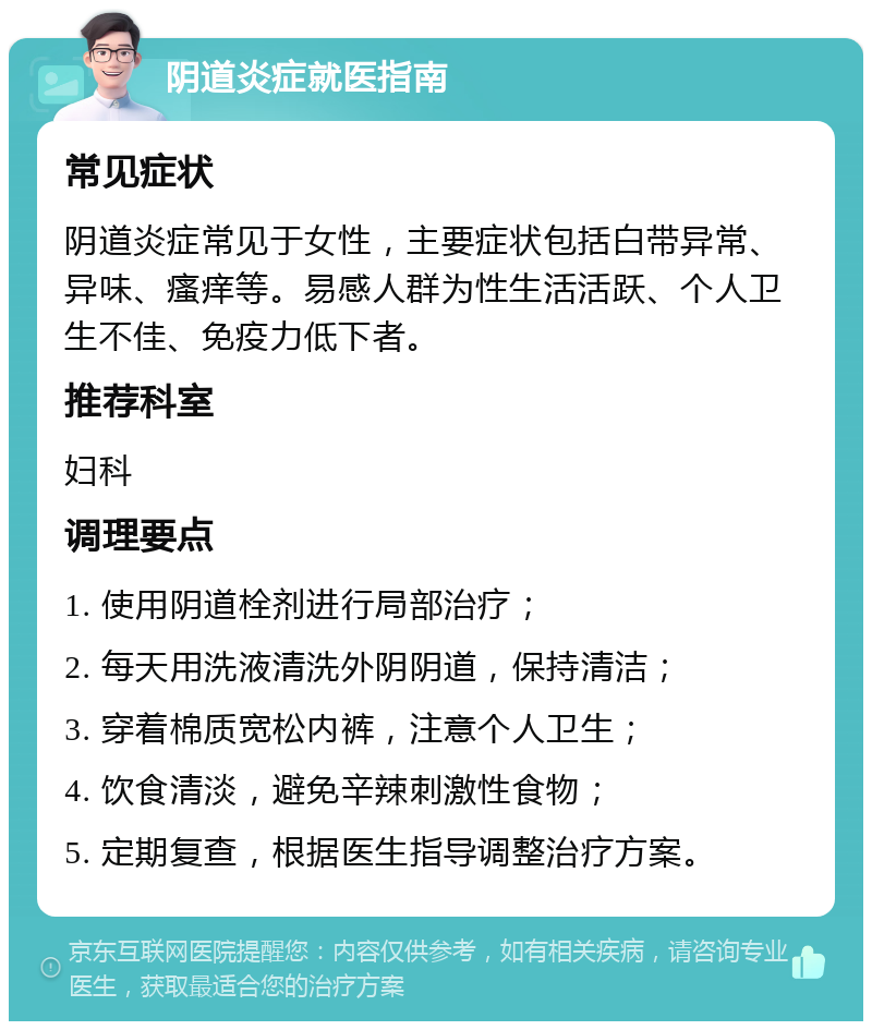 阴道炎症就医指南 常见症状 阴道炎症常见于女性，主要症状包括白带异常、异味、瘙痒等。易感人群为性生活活跃、个人卫生不佳、免疫力低下者。 推荐科室 妇科 调理要点 1. 使用阴道栓剂进行局部治疗； 2. 每天用洗液清洗外阴阴道，保持清洁； 3. 穿着棉质宽松内裤，注意个人卫生； 4. 饮食清淡，避免辛辣刺激性食物； 5. 定期复查，根据医生指导调整治疗方案。