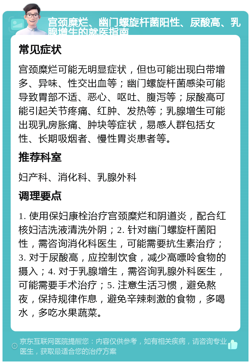 宫颈糜烂、幽门螺旋杆菌阳性、尿酸高、乳腺增生的就医指南 常见症状 宫颈糜烂可能无明显症状，但也可能出现白带增多、异味、性交出血等；幽门螺旋杆菌感染可能导致胃部不适、恶心、呕吐、腹泻等；尿酸高可能引起关节疼痛、红肿、发热等；乳腺增生可能出现乳房胀痛、肿块等症状，易感人群包括女性、长期吸烟者、慢性胃炎患者等。 推荐科室 妇产科、消化科、乳腺外科 调理要点 1. 使用保妇康栓治疗宫颈糜烂和阴道炎，配合红核妇洁洗液清洗外阴；2. 针对幽门螺旋杆菌阳性，需咨询消化科医生，可能需要抗生素治疗；3. 对于尿酸高，应控制饮食，减少高嘌呤食物的摄入；4. 对于乳腺增生，需咨询乳腺外科医生，可能需要手术治疗；5. 注意生活习惯，避免熬夜，保持规律作息，避免辛辣刺激的食物，多喝水，多吃水果蔬菜。