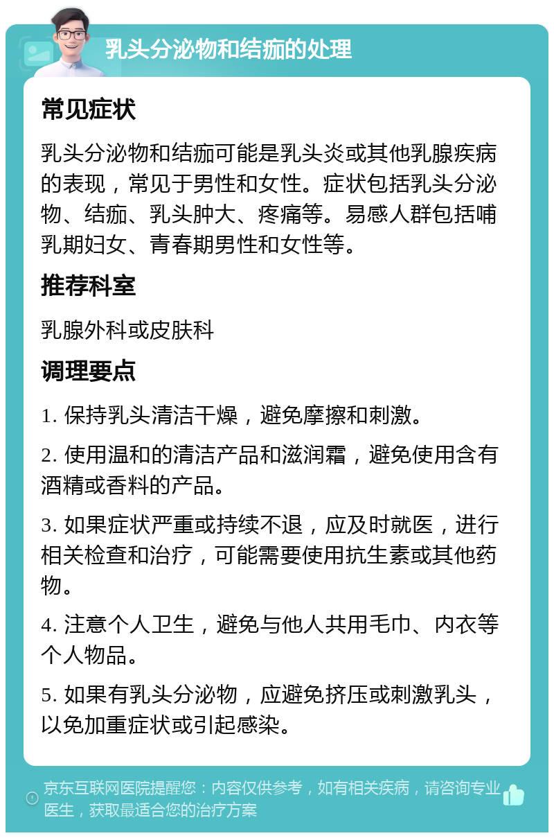 乳头分泌物和结痂的处理 常见症状 乳头分泌物和结痂可能是乳头炎或其他乳腺疾病的表现，常见于男性和女性。症状包括乳头分泌物、结痂、乳头肿大、疼痛等。易感人群包括哺乳期妇女、青春期男性和女性等。 推荐科室 乳腺外科或皮肤科 调理要点 1. 保持乳头清洁干燥，避免摩擦和刺激。 2. 使用温和的清洁产品和滋润霜，避免使用含有酒精或香料的产品。 3. 如果症状严重或持续不退，应及时就医，进行相关检查和治疗，可能需要使用抗生素或其他药物。 4. 注意个人卫生，避免与他人共用毛巾、内衣等个人物品。 5. 如果有乳头分泌物，应避免挤压或刺激乳头，以免加重症状或引起感染。