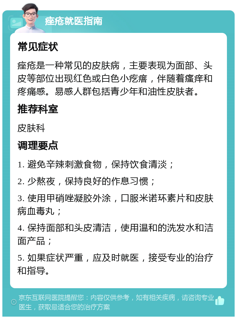 痤疮就医指南 常见症状 痤疮是一种常见的皮肤病，主要表现为面部、头皮等部位出现红色或白色小疙瘩，伴随着瘙痒和疼痛感。易感人群包括青少年和油性皮肤者。 推荐科室 皮肤科 调理要点 1. 避免辛辣刺激食物，保持饮食清淡； 2. 少熬夜，保持良好的作息习惯； 3. 使用甲硝唑凝胶外涂，口服米诺环素片和皮肤病血毒丸； 4. 保持面部和头皮清洁，使用温和的洗发水和洁面产品； 5. 如果症状严重，应及时就医，接受专业的治疗和指导。