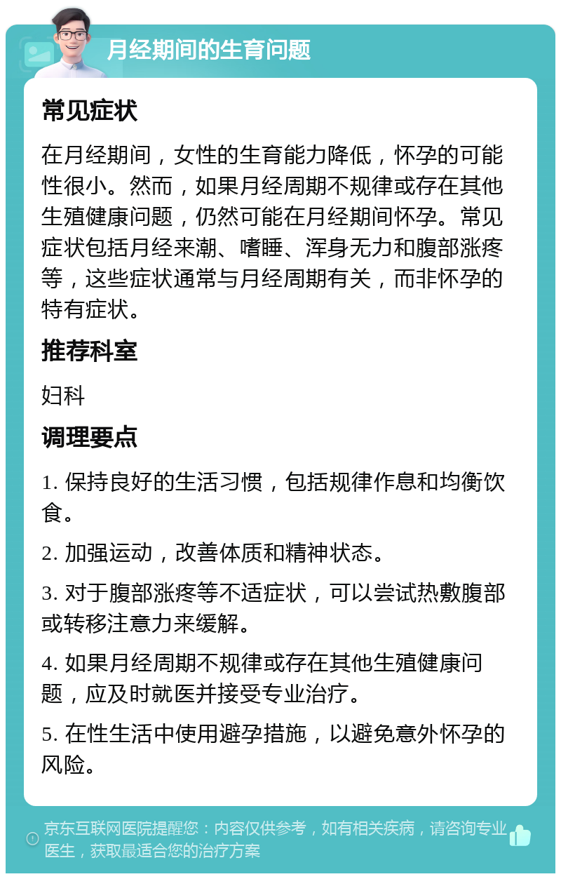 月经期间的生育问题 常见症状 在月经期间，女性的生育能力降低，怀孕的可能性很小。然而，如果月经周期不规律或存在其他生殖健康问题，仍然可能在月经期间怀孕。常见症状包括月经来潮、嗜睡、浑身无力和腹部涨疼等，这些症状通常与月经周期有关，而非怀孕的特有症状。 推荐科室 妇科 调理要点 1. 保持良好的生活习惯，包括规律作息和均衡饮食。 2. 加强运动，改善体质和精神状态。 3. 对于腹部涨疼等不适症状，可以尝试热敷腹部或转移注意力来缓解。 4. 如果月经周期不规律或存在其他生殖健康问题，应及时就医并接受专业治疗。 5. 在性生活中使用避孕措施，以避免意外怀孕的风险。