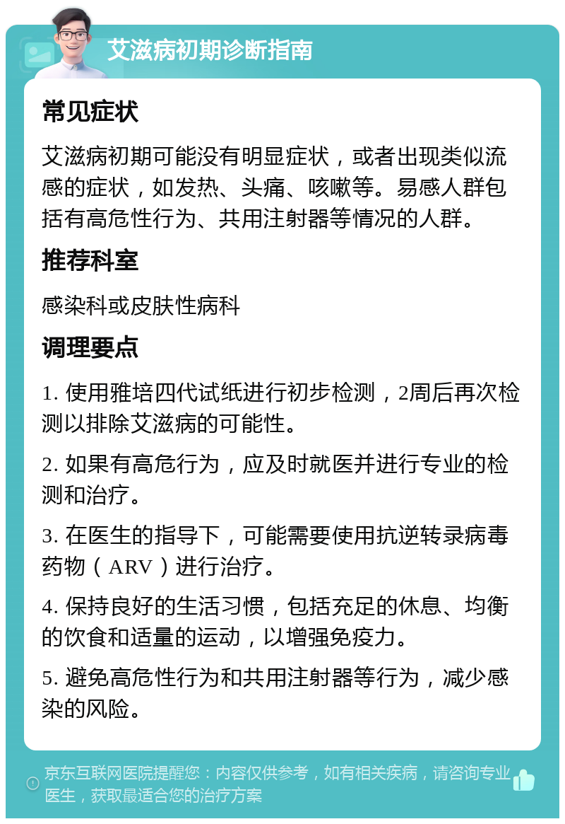 艾滋病初期诊断指南 常见症状 艾滋病初期可能没有明显症状，或者出现类似流感的症状，如发热、头痛、咳嗽等。易感人群包括有高危性行为、共用注射器等情况的人群。 推荐科室 感染科或皮肤性病科 调理要点 1. 使用雅培四代试纸进行初步检测，2周后再次检测以排除艾滋病的可能性。 2. 如果有高危行为，应及时就医并进行专业的检测和治疗。 3. 在医生的指导下，可能需要使用抗逆转录病毒药物（ARV）进行治疗。 4. 保持良好的生活习惯，包括充足的休息、均衡的饮食和适量的运动，以增强免疫力。 5. 避免高危性行为和共用注射器等行为，减少感染的风险。