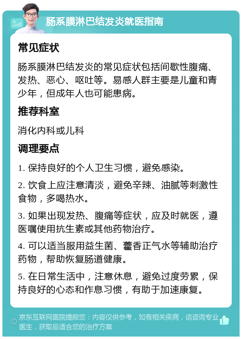 肠系膜淋巴结发炎就医指南 常见症状 肠系膜淋巴结发炎的常见症状包括间歇性腹痛、发热、恶心、呕吐等。易感人群主要是儿童和青少年，但成年人也可能患病。 推荐科室 消化内科或儿科 调理要点 1. 保持良好的个人卫生习惯，避免感染。 2. 饮食上应注意清淡，避免辛辣、油腻等刺激性食物，多喝热水。 3. 如果出现发热、腹痛等症状，应及时就医，遵医嘱使用抗生素或其他药物治疗。 4. 可以适当服用益生菌、藿香正气水等辅助治疗药物，帮助恢复肠道健康。 5. 在日常生活中，注意休息，避免过度劳累，保持良好的心态和作息习惯，有助于加速康复。