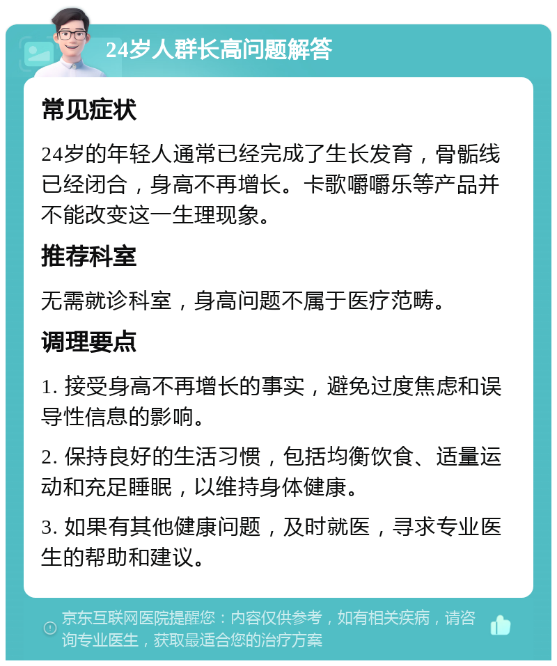 24岁人群长高问题解答 常见症状 24岁的年轻人通常已经完成了生长发育，骨骺线已经闭合，身高不再增长。卡歌嚼嚼乐等产品并不能改变这一生理现象。 推荐科室 无需就诊科室，身高问题不属于医疗范畴。 调理要点 1. 接受身高不再增长的事实，避免过度焦虑和误导性信息的影响。 2. 保持良好的生活习惯，包括均衡饮食、适量运动和充足睡眠，以维持身体健康。 3. 如果有其他健康问题，及时就医，寻求专业医生的帮助和建议。