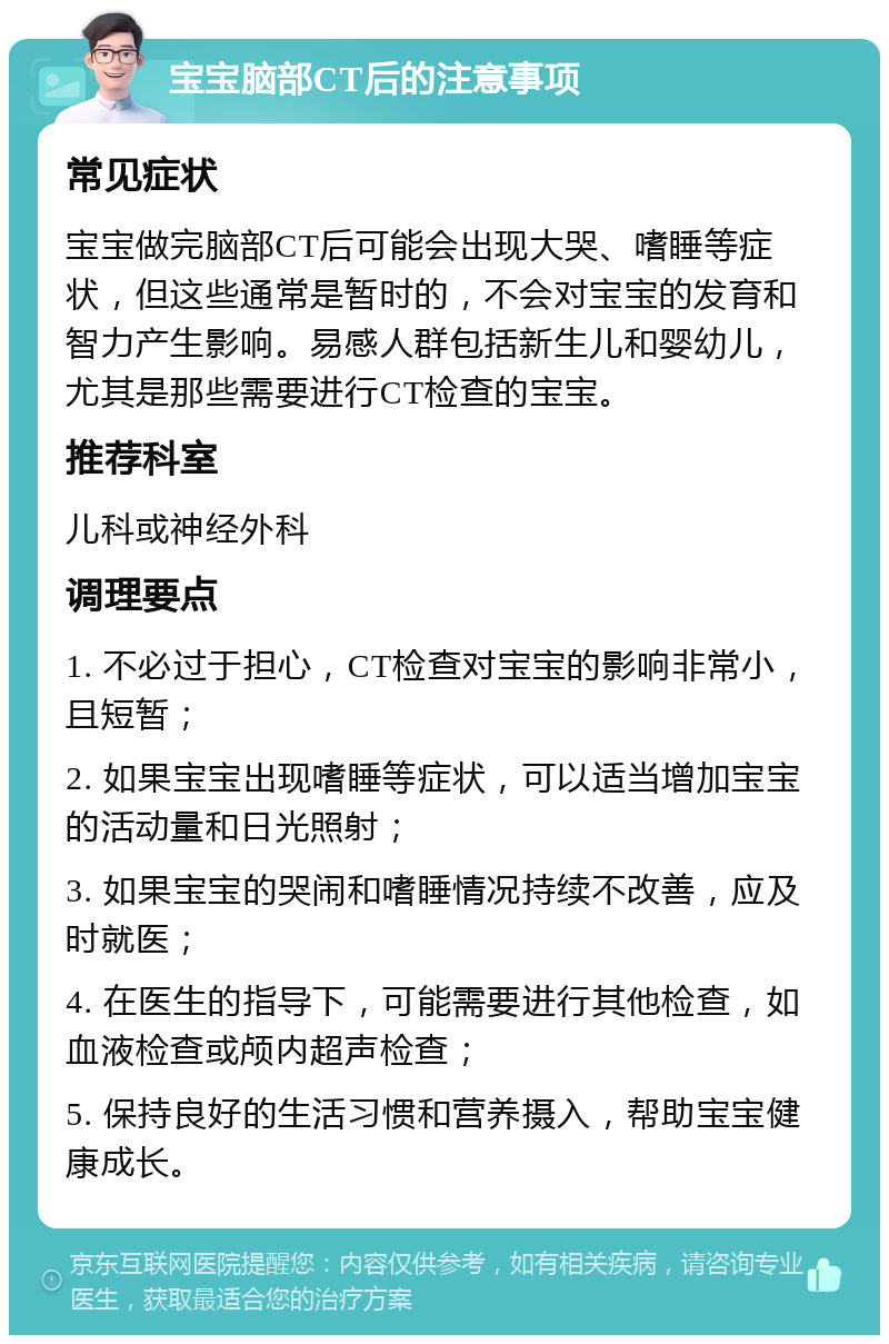 宝宝脑部CT后的注意事项 常见症状 宝宝做完脑部CT后可能会出现大哭、嗜睡等症状，但这些通常是暂时的，不会对宝宝的发育和智力产生影响。易感人群包括新生儿和婴幼儿，尤其是那些需要进行CT检查的宝宝。 推荐科室 儿科或神经外科 调理要点 1. 不必过于担心，CT检查对宝宝的影响非常小，且短暂； 2. 如果宝宝出现嗜睡等症状，可以适当增加宝宝的活动量和日光照射； 3. 如果宝宝的哭闹和嗜睡情况持续不改善，应及时就医； 4. 在医生的指导下，可能需要进行其他检查，如血液检查或颅内超声检查； 5. 保持良好的生活习惯和营养摄入，帮助宝宝健康成长。