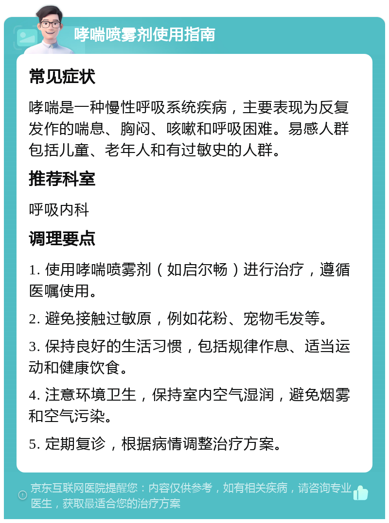 哮喘喷雾剂使用指南 常见症状 哮喘是一种慢性呼吸系统疾病，主要表现为反复发作的喘息、胸闷、咳嗽和呼吸困难。易感人群包括儿童、老年人和有过敏史的人群。 推荐科室 呼吸内科 调理要点 1. 使用哮喘喷雾剂（如启尔畅）进行治疗，遵循医嘱使用。 2. 避免接触过敏原，例如花粉、宠物毛发等。 3. 保持良好的生活习惯，包括规律作息、适当运动和健康饮食。 4. 注意环境卫生，保持室内空气湿润，避免烟雾和空气污染。 5. 定期复诊，根据病情调整治疗方案。