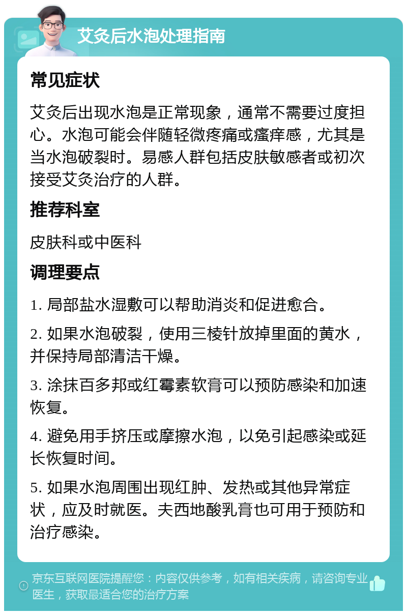 艾灸后水泡处理指南 常见症状 艾灸后出现水泡是正常现象，通常不需要过度担心。水泡可能会伴随轻微疼痛或瘙痒感，尤其是当水泡破裂时。易感人群包括皮肤敏感者或初次接受艾灸治疗的人群。 推荐科室 皮肤科或中医科 调理要点 1. 局部盐水湿敷可以帮助消炎和促进愈合。 2. 如果水泡破裂，使用三棱针放掉里面的黄水，并保持局部清洁干燥。 3. 涂抹百多邦或红霉素软膏可以预防感染和加速恢复。 4. 避免用手挤压或摩擦水泡，以免引起感染或延长恢复时间。 5. 如果水泡周围出现红肿、发热或其他异常症状，应及时就医。夫西地酸乳膏也可用于预防和治疗感染。