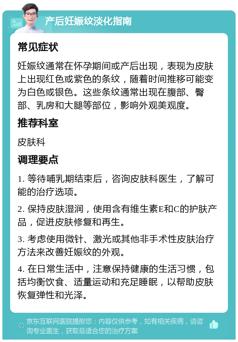 产后妊娠纹淡化指南 常见症状 妊娠纹通常在怀孕期间或产后出现，表现为皮肤上出现红色或紫色的条纹，随着时间推移可能变为白色或银色。这些条纹通常出现在腹部、臀部、乳房和大腿等部位，影响外观美观度。 推荐科室 皮肤科 调理要点 1. 等待哺乳期结束后，咨询皮肤科医生，了解可能的治疗选项。 2. 保持皮肤湿润，使用含有维生素E和C的护肤产品，促进皮肤修复和再生。 3. 考虑使用微针、激光或其他非手术性皮肤治疗方法来改善妊娠纹的外观。 4. 在日常生活中，注意保持健康的生活习惯，包括均衡饮食、适量运动和充足睡眠，以帮助皮肤恢复弹性和光泽。