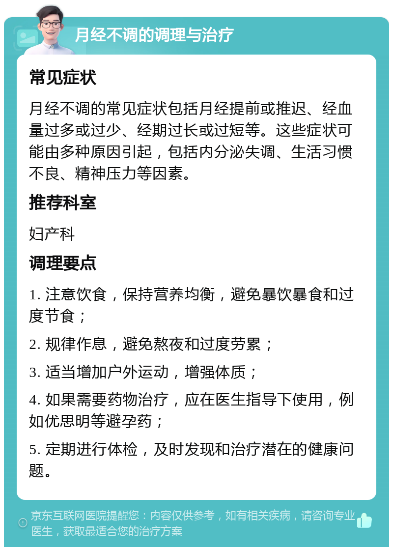 月经不调的调理与治疗 常见症状 月经不调的常见症状包括月经提前或推迟、经血量过多或过少、经期过长或过短等。这些症状可能由多种原因引起，包括内分泌失调、生活习惯不良、精神压力等因素。 推荐科室 妇产科 调理要点 1. 注意饮食，保持营养均衡，避免暴饮暴食和过度节食； 2. 规律作息，避免熬夜和过度劳累； 3. 适当增加户外运动，增强体质； 4. 如果需要药物治疗，应在医生指导下使用，例如优思明等避孕药； 5. 定期进行体检，及时发现和治疗潜在的健康问题。