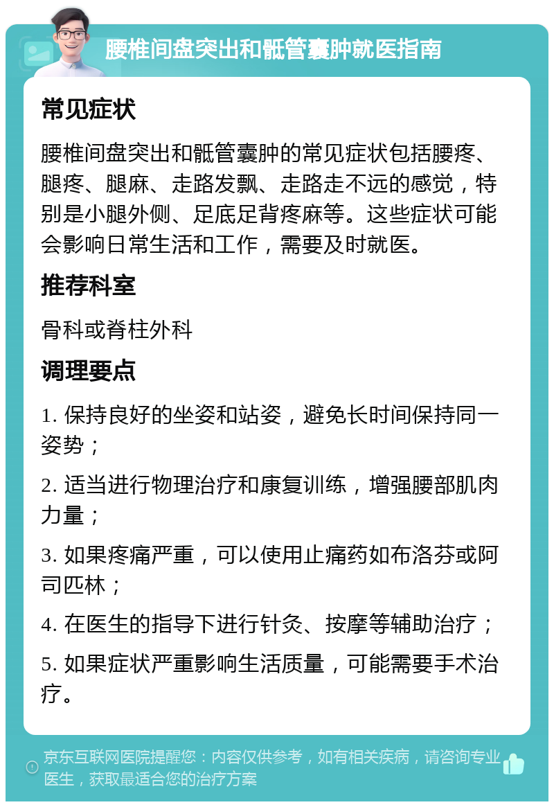 腰椎间盘突出和骶管囊肿就医指南 常见症状 腰椎间盘突出和骶管囊肿的常见症状包括腰疼、腿疼、腿麻、走路发飘、走路走不远的感觉，特别是小腿外侧、足底足背疼麻等。这些症状可能会影响日常生活和工作，需要及时就医。 推荐科室 骨科或脊柱外科 调理要点 1. 保持良好的坐姿和站姿，避免长时间保持同一姿势； 2. 适当进行物理治疗和康复训练，增强腰部肌肉力量； 3. 如果疼痛严重，可以使用止痛药如布洛芬或阿司匹林； 4. 在医生的指导下进行针灸、按摩等辅助治疗； 5. 如果症状严重影响生活质量，可能需要手术治疗。