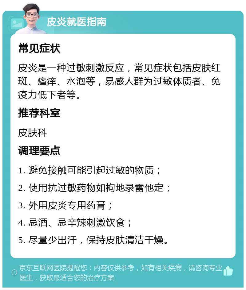 皮炎就医指南 常见症状 皮炎是一种过敏刺激反应，常见症状包括皮肤红斑、瘙痒、水泡等，易感人群为过敏体质者、免疫力低下者等。 推荐科室 皮肤科 调理要点 1. 避免接触可能引起过敏的物质； 2. 使用抗过敏药物如枸地录雷他定； 3. 外用皮炎专用药膏； 4. 忌酒、忌辛辣刺激饮食； 5. 尽量少出汗，保持皮肤清洁干燥。