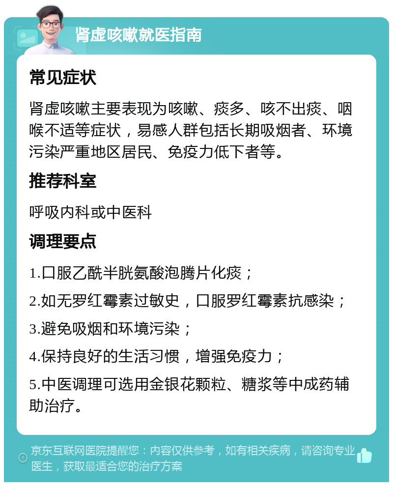 肾虚咳嗽就医指南 常见症状 肾虚咳嗽主要表现为咳嗽、痰多、咳不出痰、咽喉不适等症状，易感人群包括长期吸烟者、环境污染严重地区居民、免疫力低下者等。 推荐科室 呼吸内科或中医科 调理要点 1.口服乙酰半胱氨酸泡腾片化痰； 2.如无罗红霉素过敏史，口服罗红霉素抗感染； 3.避免吸烟和环境污染； 4.保持良好的生活习惯，增强免疫力； 5.中医调理可选用金银花颗粒、糖浆等中成药辅助治疗。