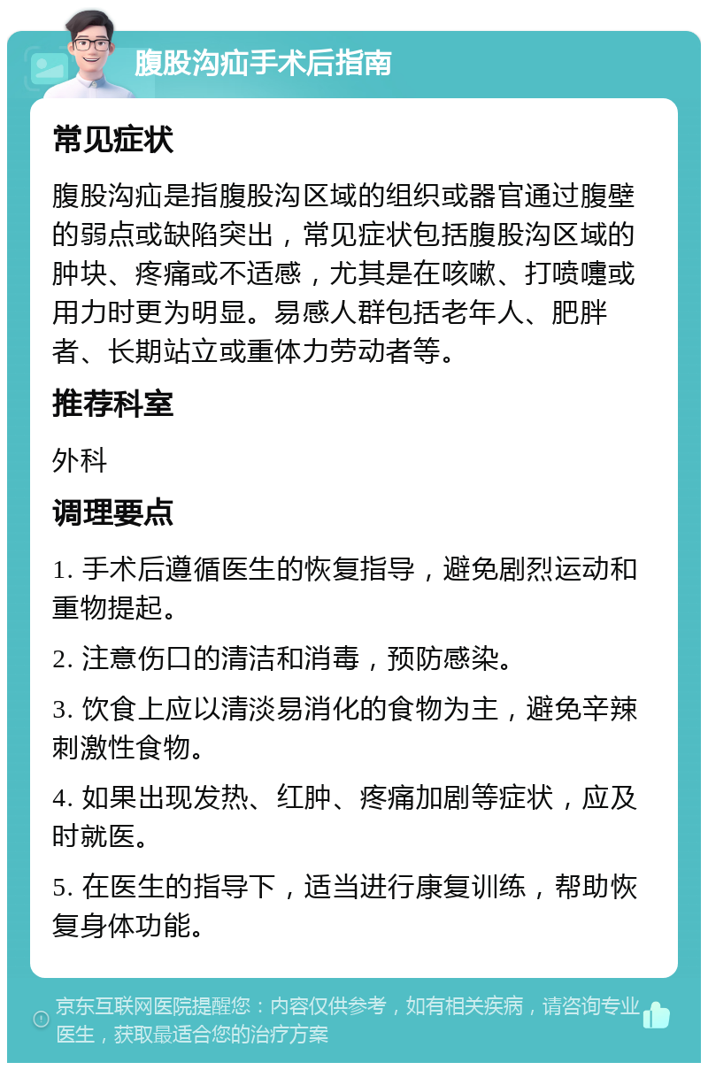 腹股沟疝手术后指南 常见症状 腹股沟疝是指腹股沟区域的组织或器官通过腹壁的弱点或缺陷突出，常见症状包括腹股沟区域的肿块、疼痛或不适感，尤其是在咳嗽、打喷嚏或用力时更为明显。易感人群包括老年人、肥胖者、长期站立或重体力劳动者等。 推荐科室 外科 调理要点 1. 手术后遵循医生的恢复指导，避免剧烈运动和重物提起。 2. 注意伤口的清洁和消毒，预防感染。 3. 饮食上应以清淡易消化的食物为主，避免辛辣刺激性食物。 4. 如果出现发热、红肿、疼痛加剧等症状，应及时就医。 5. 在医生的指导下，适当进行康复训练，帮助恢复身体功能。