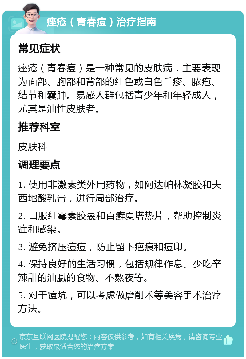 痤疮（青春痘）治疗指南 常见症状 痤疮（青春痘）是一种常见的皮肤病，主要表现为面部、胸部和背部的红色或白色丘疹、脓疱、结节和囊肿。易感人群包括青少年和年轻成人，尤其是油性皮肤者。 推荐科室 皮肤科 调理要点 1. 使用非激素类外用药物，如阿达帕林凝胶和夫西地酸乳膏，进行局部治疗。 2. 口服红霉素胶囊和百癣夏塔热片，帮助控制炎症和感染。 3. 避免挤压痘痘，防止留下疤痕和痘印。 4. 保持良好的生活习惯，包括规律作息、少吃辛辣甜的油腻的食物、不熬夜等。 5. 对于痘坑，可以考虑做磨削术等美容手术治疗方法。