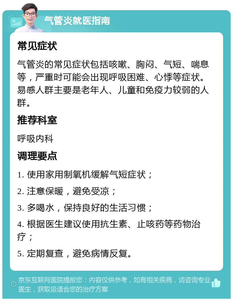 气管炎就医指南 常见症状 气管炎的常见症状包括咳嗽、胸闷、气短、喘息等，严重时可能会出现呼吸困难、心悸等症状。易感人群主要是老年人、儿童和免疫力较弱的人群。 推荐科室 呼吸内科 调理要点 1. 使用家用制氧机缓解气短症状； 2. 注意保暖，避免受凉； 3. 多喝水，保持良好的生活习惯； 4. 根据医生建议使用抗生素、止咳药等药物治疗； 5. 定期复查，避免病情反复。