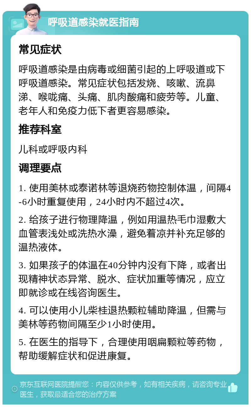 呼吸道感染就医指南 常见症状 呼吸道感染是由病毒或细菌引起的上呼吸道或下呼吸道感染。常见症状包括发烧、咳嗽、流鼻涕、喉咙痛、头痛、肌肉酸痛和疲劳等。儿童、老年人和免疫力低下者更容易感染。 推荐科室 儿科或呼吸内科 调理要点 1. 使用美林或泰诺林等退烧药物控制体温，间隔4-6小时重复使用，24小时内不超过4次。 2. 给孩子进行物理降温，例如用温热毛巾湿敷大血管表浅处或洗热水澡，避免着凉并补充足够的温热液体。 3. 如果孩子的体温在40分钟内没有下降，或者出现精神状态异常、脱水、症状加重等情况，应立即就诊或在线咨询医生。 4. 可以使用小儿柴桂退热颗粒辅助降温，但需与美林等药物间隔至少1小时使用。 5. 在医生的指导下，合理使用咽扁颗粒等药物，帮助缓解症状和促进康复。