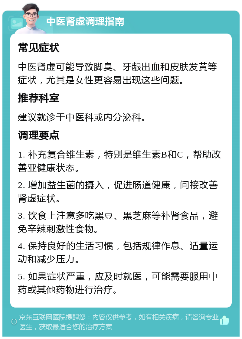 中医肾虚调理指南 常见症状 中医肾虚可能导致脚臭、牙龈出血和皮肤发黄等症状，尤其是女性更容易出现这些问题。 推荐科室 建议就诊于中医科或内分泌科。 调理要点 1. 补充复合维生素，特别是维生素B和C，帮助改善亚健康状态。 2. 增加益生菌的摄入，促进肠道健康，间接改善肾虚症状。 3. 饮食上注意多吃黑豆、黑芝麻等补肾食品，避免辛辣刺激性食物。 4. 保持良好的生活习惯，包括规律作息、适量运动和减少压力。 5. 如果症状严重，应及时就医，可能需要服用中药或其他药物进行治疗。