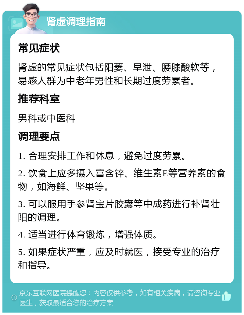 肾虚调理指南 常见症状 肾虚的常见症状包括阳萎、早泄、腰膝酸软等，易感人群为中老年男性和长期过度劳累者。 推荐科室 男科或中医科 调理要点 1. 合理安排工作和休息，避免过度劳累。 2. 饮食上应多摄入富含锌、维生素E等营养素的食物，如海鲜、坚果等。 3. 可以服用手参肾宝片胶囊等中成药进行补肾壮阳的调理。 4. 适当进行体育锻炼，增强体质。 5. 如果症状严重，应及时就医，接受专业的治疗和指导。