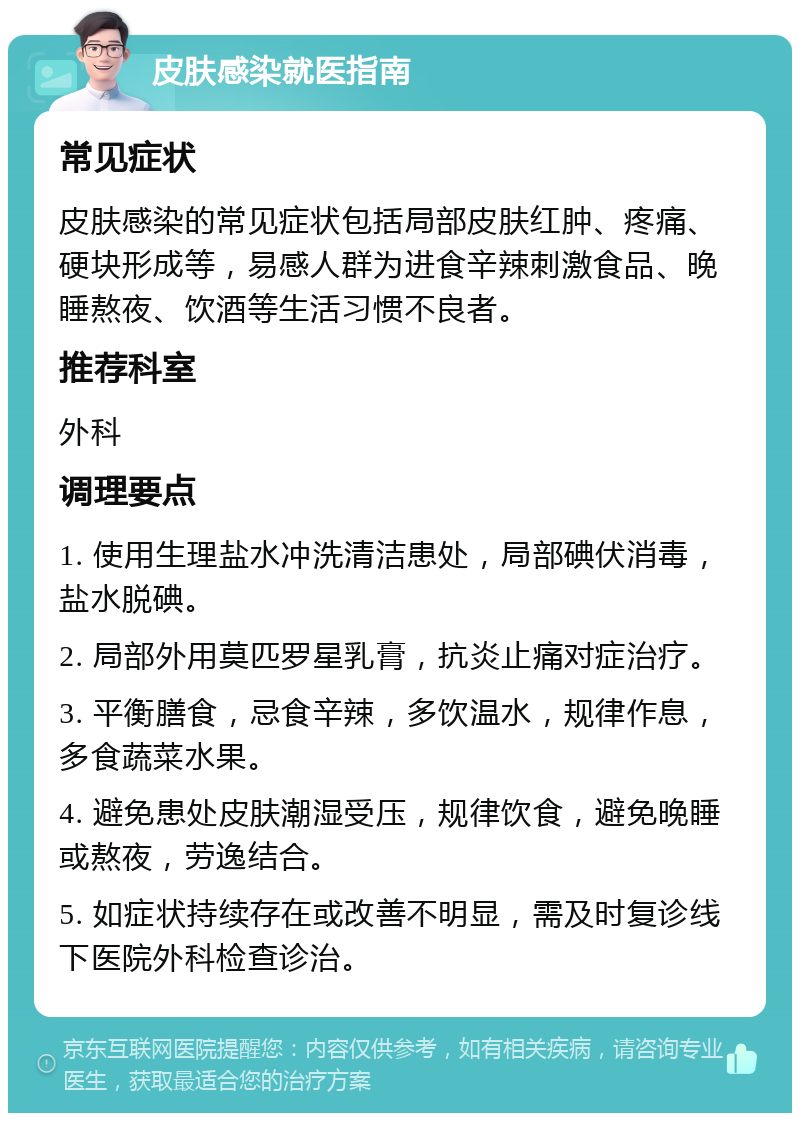 皮肤感染就医指南 常见症状 皮肤感染的常见症状包括局部皮肤红肿、疼痛、硬块形成等，易感人群为进食辛辣刺激食品、晚睡熬夜、饮酒等生活习惯不良者。 推荐科室 外科 调理要点 1. 使用生理盐水冲洗清洁患处，局部碘伏消毒，盐水脱碘。 2. 局部外用莫匹罗星乳膏，抗炎止痛对症治疗。 3. 平衡膳食，忌食辛辣，多饮温水，规律作息，多食蔬菜水果。 4. 避免患处皮肤潮湿受压，规律饮食，避免晚睡或熬夜，劳逸结合。 5. 如症状持续存在或改善不明显，需及时复诊线下医院外科检查诊治。