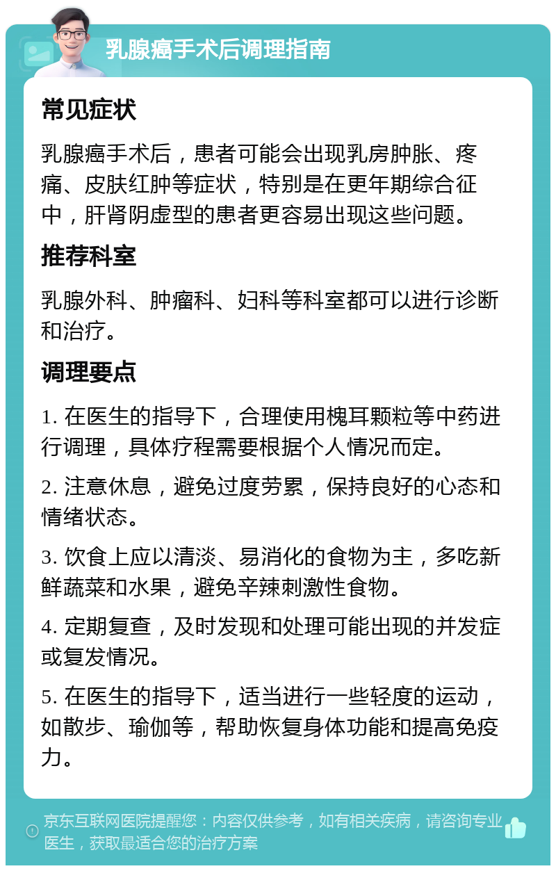 乳腺癌手术后调理指南 常见症状 乳腺癌手术后，患者可能会出现乳房肿胀、疼痛、皮肤红肿等症状，特别是在更年期综合征中，肝肾阴虚型的患者更容易出现这些问题。 推荐科室 乳腺外科、肿瘤科、妇科等科室都可以进行诊断和治疗。 调理要点 1. 在医生的指导下，合理使用槐耳颗粒等中药进行调理，具体疗程需要根据个人情况而定。 2. 注意休息，避免过度劳累，保持良好的心态和情绪状态。 3. 饮食上应以清淡、易消化的食物为主，多吃新鲜蔬菜和水果，避免辛辣刺激性食物。 4. 定期复查，及时发现和处理可能出现的并发症或复发情况。 5. 在医生的指导下，适当进行一些轻度的运动，如散步、瑜伽等，帮助恢复身体功能和提高免疫力。