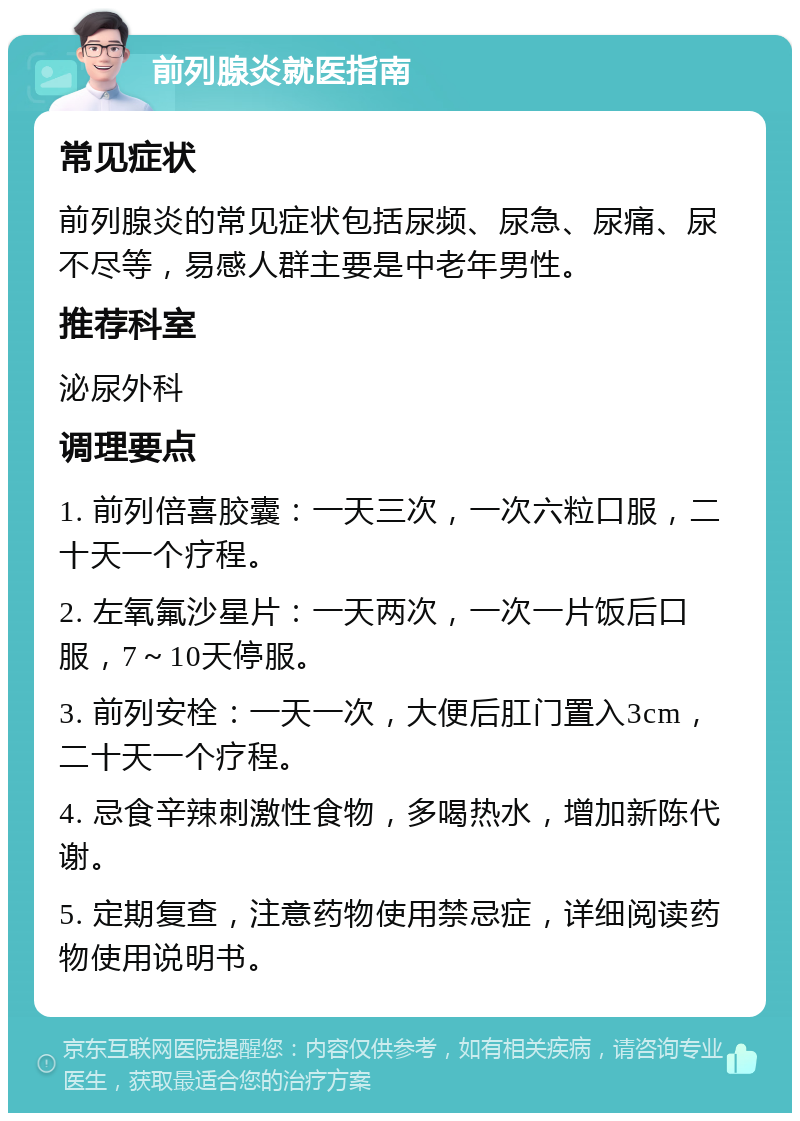 前列腺炎就医指南 常见症状 前列腺炎的常见症状包括尿频、尿急、尿痛、尿不尽等，易感人群主要是中老年男性。 推荐科室 泌尿外科 调理要点 1. 前列倍喜胶囊：一天三次，一次六粒口服，二十天一个疗程。 2. 左氧氟沙星片：一天两次，一次一片饭后口服，7～10天停服。 3. 前列安栓：一天一次，大便后肛门置入3cm，二十天一个疗程。 4. 忌食辛辣刺激性食物，多喝热水，增加新陈代谢。 5. 定期复查，注意药物使用禁忌症，详细阅读药物使用说明书。