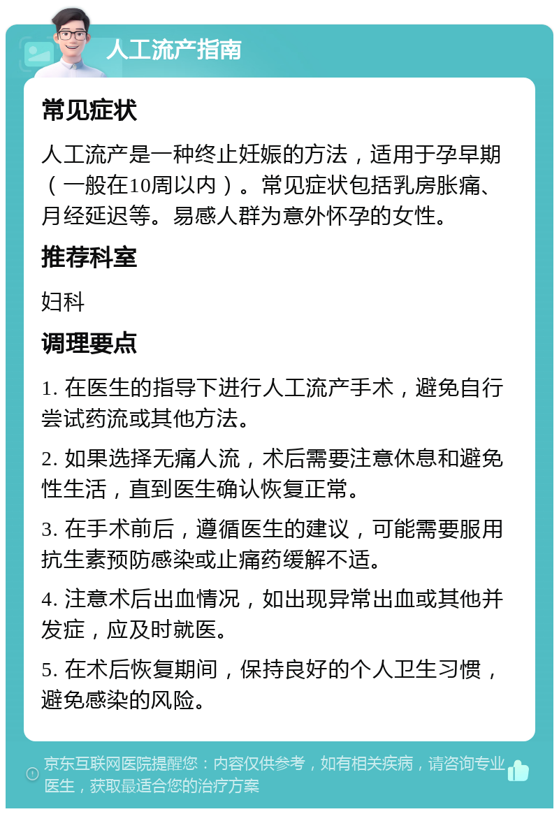 人工流产指南 常见症状 人工流产是一种终止妊娠的方法，适用于孕早期（一般在10周以内）。常见症状包括乳房胀痛、月经延迟等。易感人群为意外怀孕的女性。 推荐科室 妇科 调理要点 1. 在医生的指导下进行人工流产手术，避免自行尝试药流或其他方法。 2. 如果选择无痛人流，术后需要注意休息和避免性生活，直到医生确认恢复正常。 3. 在手术前后，遵循医生的建议，可能需要服用抗生素预防感染或止痛药缓解不适。 4. 注意术后出血情况，如出现异常出血或其他并发症，应及时就医。 5. 在术后恢复期间，保持良好的个人卫生习惯，避免感染的风险。