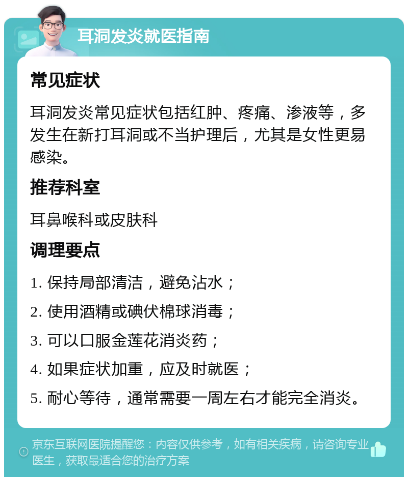 耳洞发炎就医指南 常见症状 耳洞发炎常见症状包括红肿、疼痛、渗液等，多发生在新打耳洞或不当护理后，尤其是女性更易感染。 推荐科室 耳鼻喉科或皮肤科 调理要点 1. 保持局部清洁，避免沾水； 2. 使用酒精或碘伏棉球消毒； 3. 可以口服金莲花消炎药； 4. 如果症状加重，应及时就医； 5. 耐心等待，通常需要一周左右才能完全消炎。