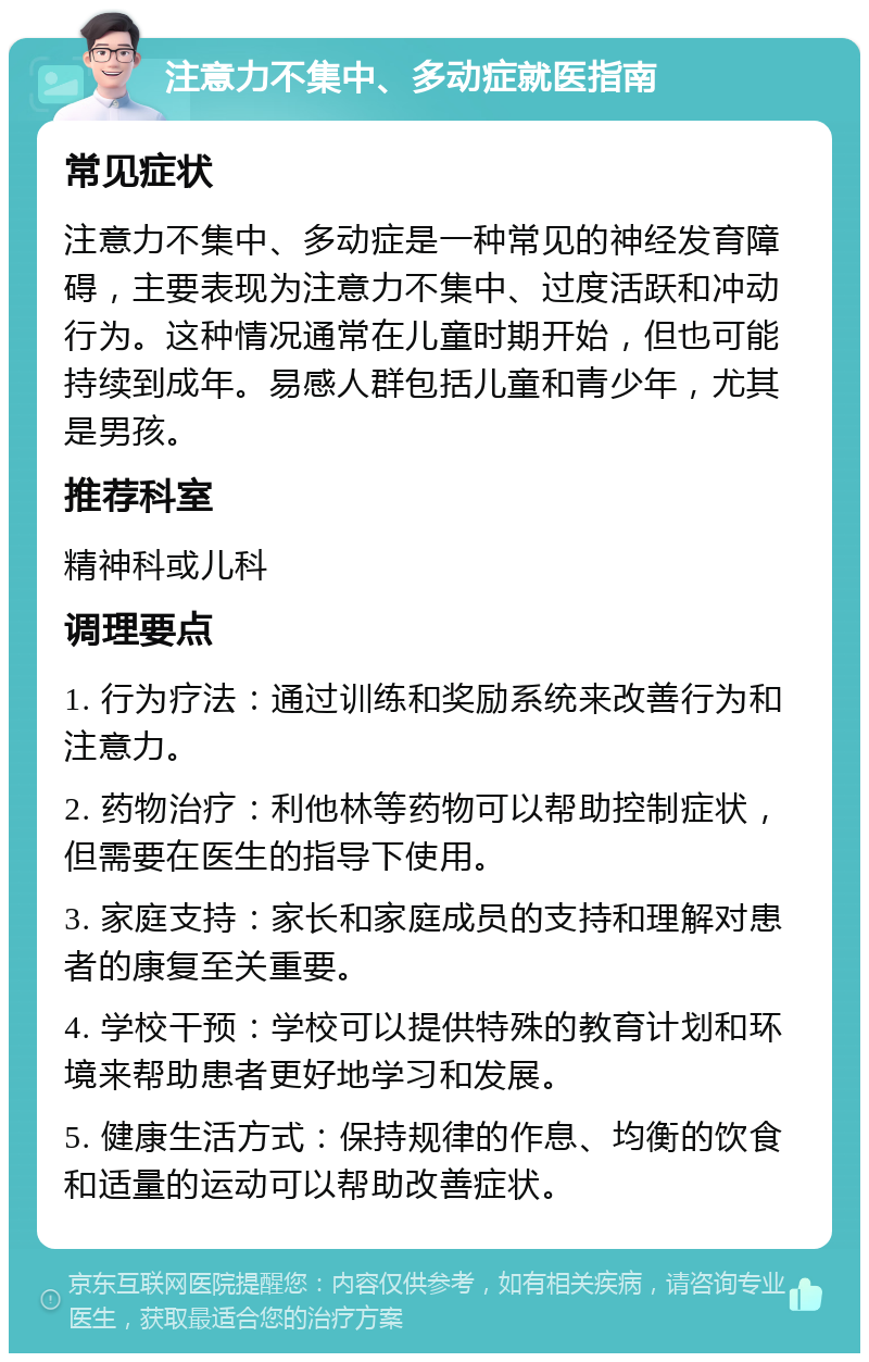 注意力不集中、多动症就医指南 常见症状 注意力不集中、多动症是一种常见的神经发育障碍，主要表现为注意力不集中、过度活跃和冲动行为。这种情况通常在儿童时期开始，但也可能持续到成年。易感人群包括儿童和青少年，尤其是男孩。 推荐科室 精神科或儿科 调理要点 1. 行为疗法：通过训练和奖励系统来改善行为和注意力。 2. 药物治疗：利他林等药物可以帮助控制症状，但需要在医生的指导下使用。 3. 家庭支持：家长和家庭成员的支持和理解对患者的康复至关重要。 4. 学校干预：学校可以提供特殊的教育计划和环境来帮助患者更好地学习和发展。 5. 健康生活方式：保持规律的作息、均衡的饮食和适量的运动可以帮助改善症状。