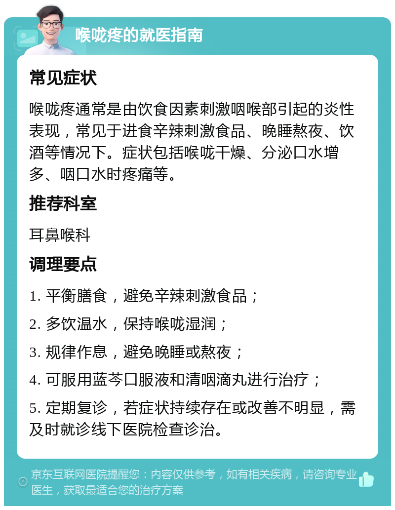 喉咙疼的就医指南 常见症状 喉咙疼通常是由饮食因素刺激咽喉部引起的炎性表现，常见于进食辛辣刺激食品、晚睡熬夜、饮酒等情况下。症状包括喉咙干燥、分泌口水增多、咽口水时疼痛等。 推荐科室 耳鼻喉科 调理要点 1. 平衡膳食，避免辛辣刺激食品； 2. 多饮温水，保持喉咙湿润； 3. 规律作息，避免晚睡或熬夜； 4. 可服用蓝芩口服液和清咽滴丸进行治疗； 5. 定期复诊，若症状持续存在或改善不明显，需及时就诊线下医院检查诊治。