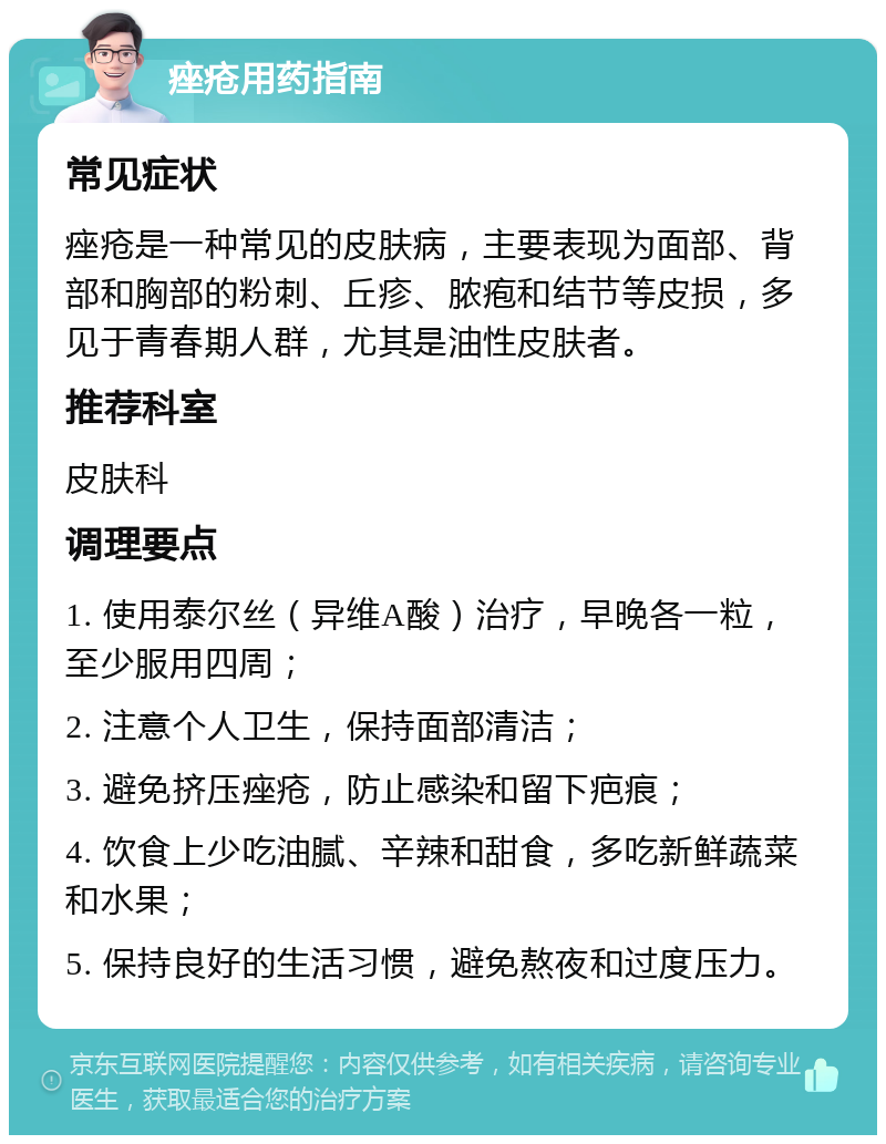 痤疮用药指南 常见症状 痤疮是一种常见的皮肤病，主要表现为面部、背部和胸部的粉刺、丘疹、脓疱和结节等皮损，多见于青春期人群，尤其是油性皮肤者。 推荐科室 皮肤科 调理要点 1. 使用泰尔丝（异维A酸）治疗，早晚各一粒，至少服用四周； 2. 注意个人卫生，保持面部清洁； 3. 避免挤压痤疮，防止感染和留下疤痕； 4. 饮食上少吃油腻、辛辣和甜食，多吃新鲜蔬菜和水果； 5. 保持良好的生活习惯，避免熬夜和过度压力。