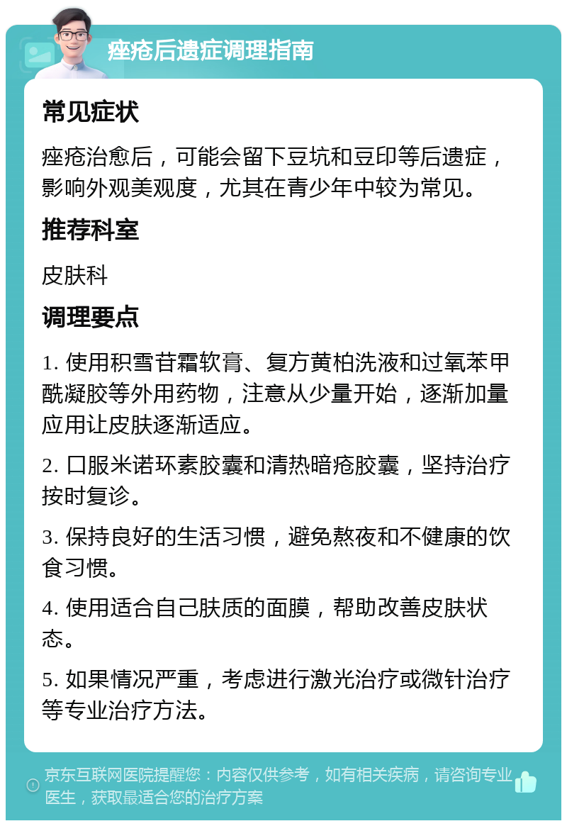 痤疮后遗症调理指南 常见症状 痤疮治愈后，可能会留下豆坑和豆印等后遗症，影响外观美观度，尤其在青少年中较为常见。 推荐科室 皮肤科 调理要点 1. 使用积雪苷霜软膏、复方黄柏洗液和过氧苯甲酰凝胶等外用药物，注意从少量开始，逐渐加量应用让皮肤逐渐适应。 2. 口服米诺环素胶囊和清热暗疮胶囊，坚持治疗按时复诊。 3. 保持良好的生活习惯，避免熬夜和不健康的饮食习惯。 4. 使用适合自己肤质的面膜，帮助改善皮肤状态。 5. 如果情况严重，考虑进行激光治疗或微针治疗等专业治疗方法。