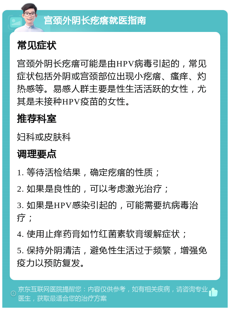 宫颈外阴长疙瘩就医指南 常见症状 宫颈外阴长疙瘩可能是由HPV病毒引起的，常见症状包括外阴或宫颈部位出现小疙瘩、瘙痒、灼热感等。易感人群主要是性生活活跃的女性，尤其是未接种HPV疫苗的女性。 推荐科室 妇科或皮肤科 调理要点 1. 等待活检结果，确定疙瘩的性质； 2. 如果是良性的，可以考虑激光治疗； 3. 如果是HPV感染引起的，可能需要抗病毒治疗； 4. 使用止痒药膏如竹红菌素软膏缓解症状； 5. 保持外阴清洁，避免性生活过于频繁，增强免疫力以预防复发。