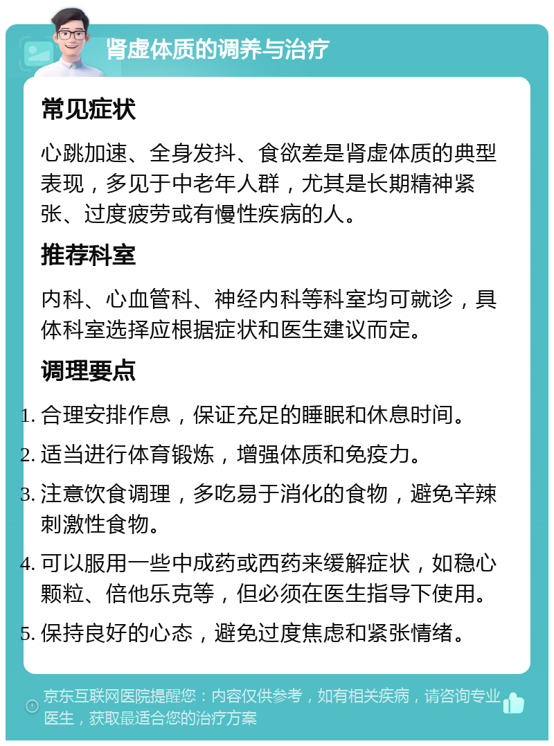 肾虚体质的调养与治疗 常见症状 心跳加速、全身发抖、食欲差是肾虚体质的典型表现，多见于中老年人群，尤其是长期精神紧张、过度疲劳或有慢性疾病的人。 推荐科室 内科、心血管科、神经内科等科室均可就诊，具体科室选择应根据症状和医生建议而定。 调理要点 合理安排作息，保证充足的睡眠和休息时间。 适当进行体育锻炼，增强体质和免疫力。 注意饮食调理，多吃易于消化的食物，避免辛辣刺激性食物。 可以服用一些中成药或西药来缓解症状，如稳心颗粒、倍他乐克等，但必须在医生指导下使用。 保持良好的心态，避免过度焦虑和紧张情绪。