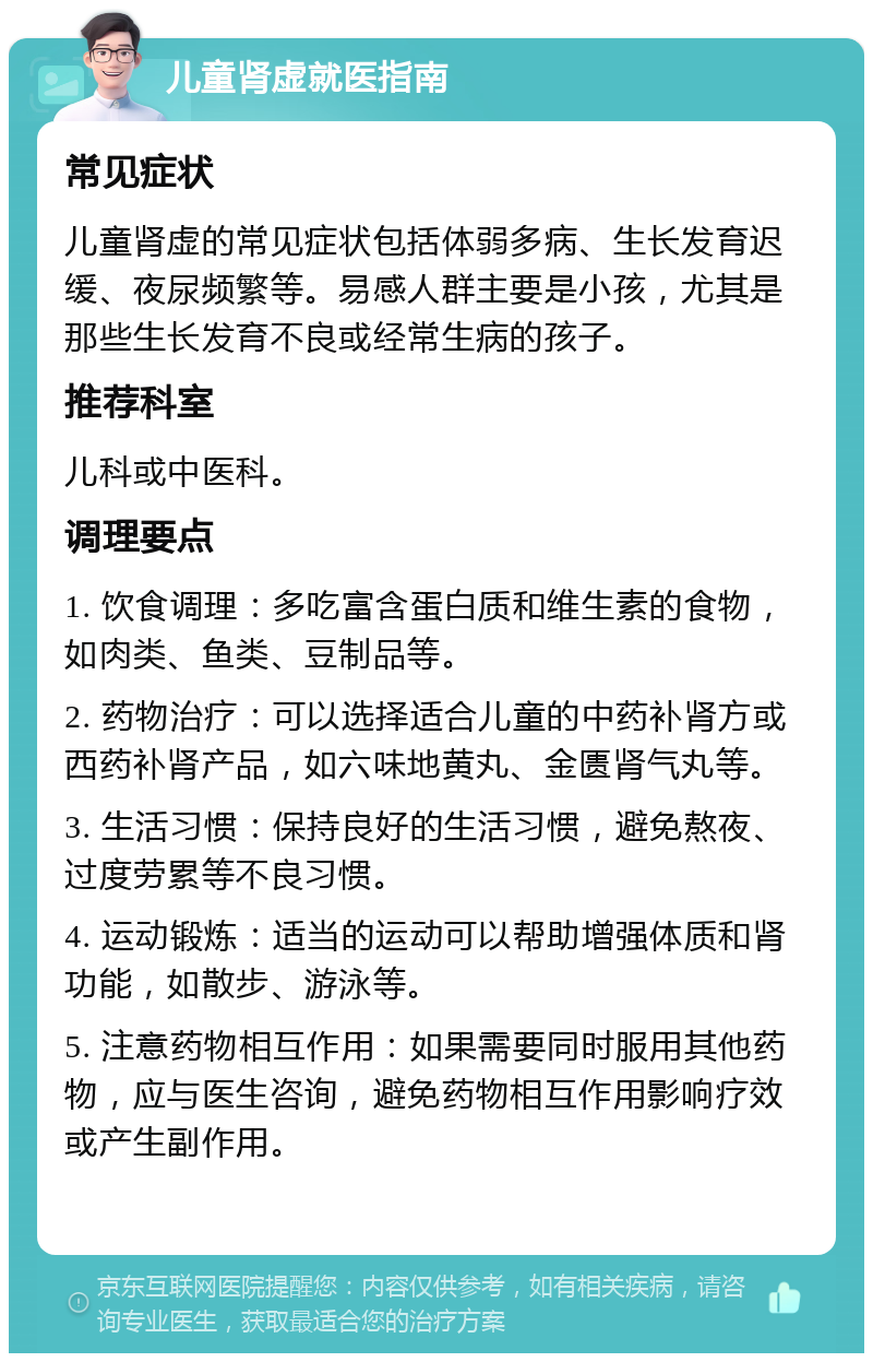 儿童肾虚就医指南 常见症状 儿童肾虚的常见症状包括体弱多病、生长发育迟缓、夜尿频繁等。易感人群主要是小孩，尤其是那些生长发育不良或经常生病的孩子。 推荐科室 儿科或中医科。 调理要点 1. 饮食调理：多吃富含蛋白质和维生素的食物，如肉类、鱼类、豆制品等。 2. 药物治疗：可以选择适合儿童的中药补肾方或西药补肾产品，如六味地黄丸、金匮肾气丸等。 3. 生活习惯：保持良好的生活习惯，避免熬夜、过度劳累等不良习惯。 4. 运动锻炼：适当的运动可以帮助增强体质和肾功能，如散步、游泳等。 5. 注意药物相互作用：如果需要同时服用其他药物，应与医生咨询，避免药物相互作用影响疗效或产生副作用。