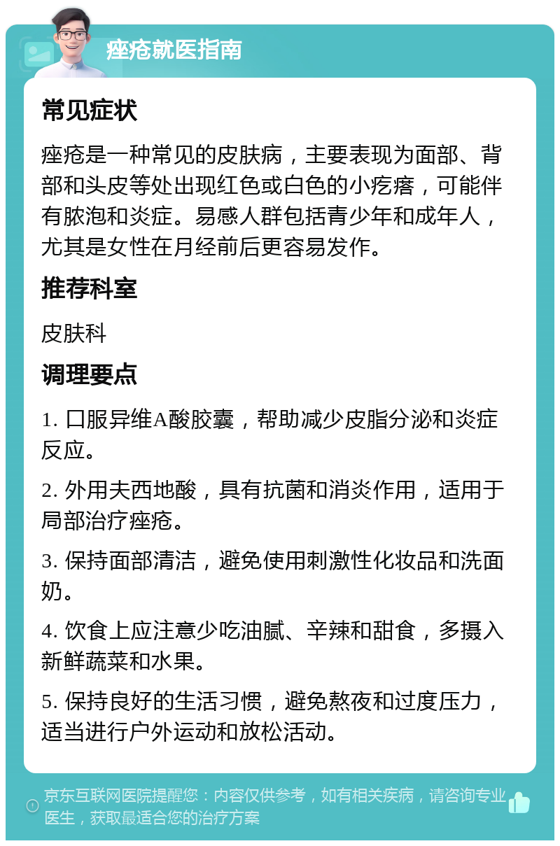 痤疮就医指南 常见症状 痤疮是一种常见的皮肤病，主要表现为面部、背部和头皮等处出现红色或白色的小疙瘩，可能伴有脓泡和炎症。易感人群包括青少年和成年人，尤其是女性在月经前后更容易发作。 推荐科室 皮肤科 调理要点 1. 口服异维A酸胶囊，帮助减少皮脂分泌和炎症反应。 2. 外用夫西地酸，具有抗菌和消炎作用，适用于局部治疗痤疮。 3. 保持面部清洁，避免使用刺激性化妆品和洗面奶。 4. 饮食上应注意少吃油腻、辛辣和甜食，多摄入新鲜蔬菜和水果。 5. 保持良好的生活习惯，避免熬夜和过度压力，适当进行户外运动和放松活动。